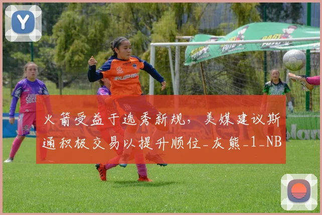 火箭受益于选秀新规，美媒建议斯通积极交易以提升顺位_灰熊_1_NBA