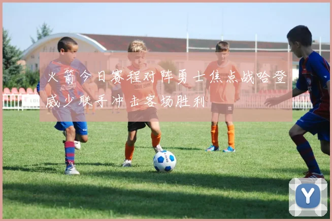 火箭今日赛程对阵勇士焦点战哈登威少联手冲击客场胜利