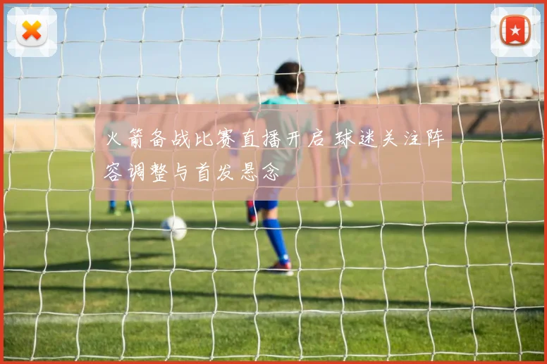 火箭备战比赛直播开启 球迷关注阵容调整与首发悬念