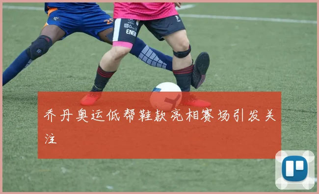 乔丹奥运低帮鞋款亮相赛场引发关注