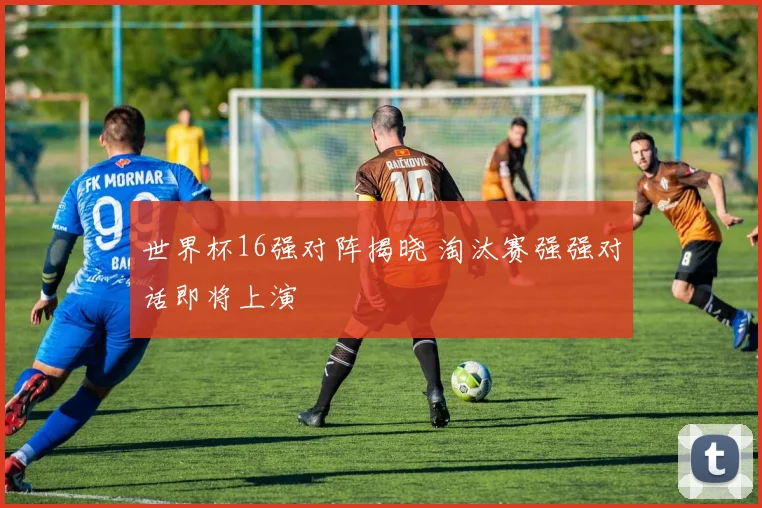 世界杯16强对阵揭晓 淘汰赛强强对话即将上演
