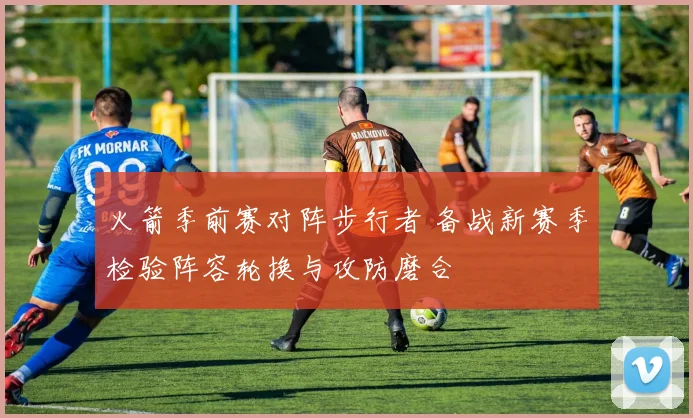 火箭季前赛对阵步行者 备战新赛季检验阵容轮换与攻防磨合