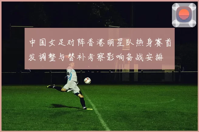 中国女足对阵香港明星队热身赛首发调整与替补考察影响备战安排