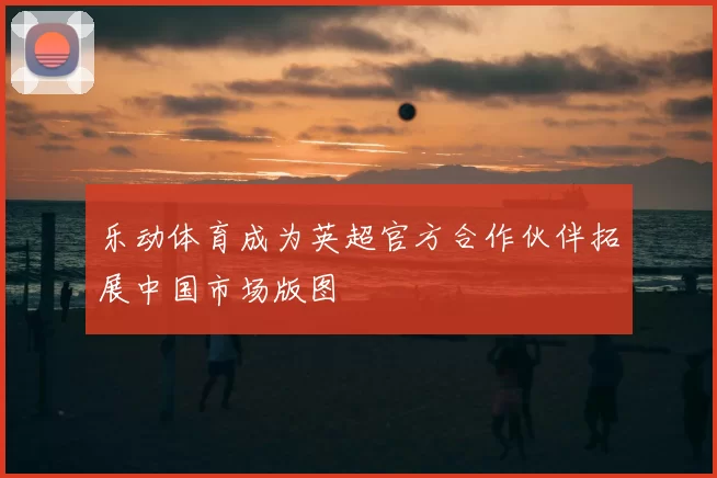 乐动体育成为英超官方合作伙伴拓展中国市场版图