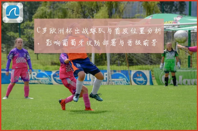 C罗欧洲杯出战球队与首发位置分析，影响葡萄牙攻防部署与晋级前景