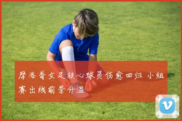 摩洛哥女足核心球员伤愈回归 小组赛出线前景升温