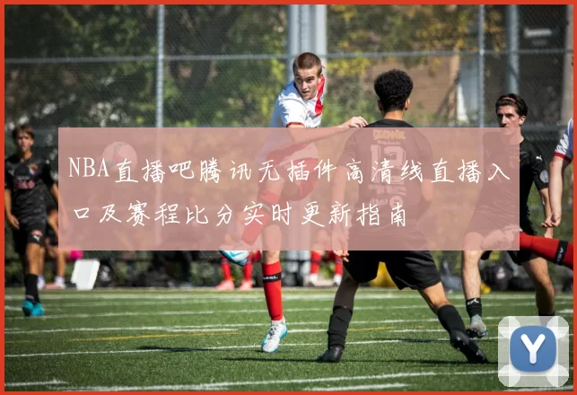 NBA直播吧腾讯无插件高清线直播入口及赛程比分实时更新指南