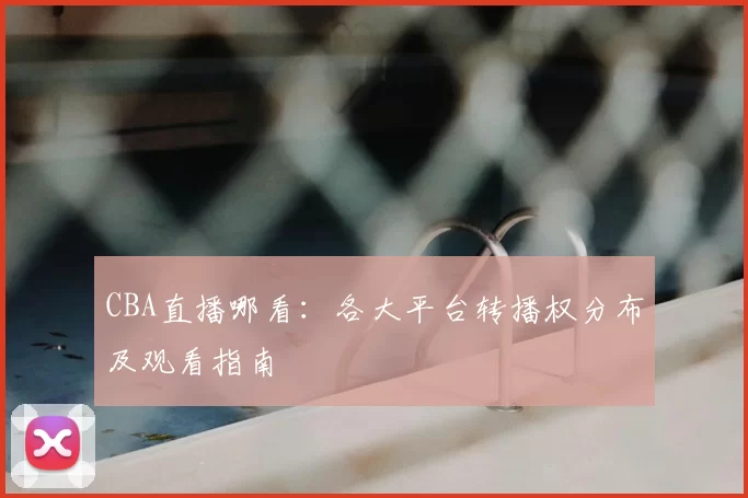 CBA直播哪看：各大平台转播权分布及观看指南