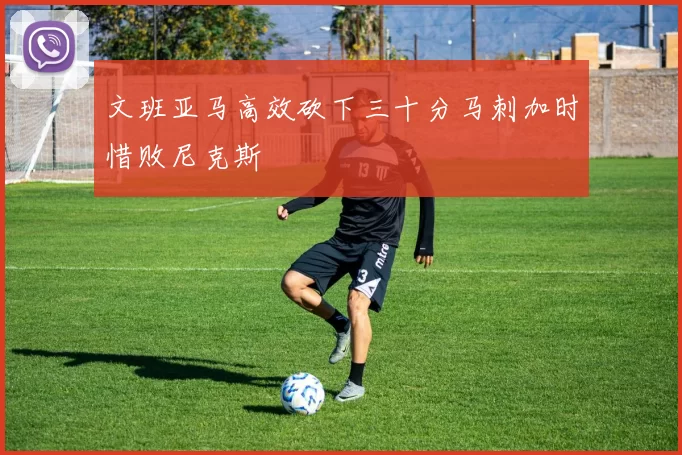 文班亚马高效砍下三十分马刺加时惜败尼克斯