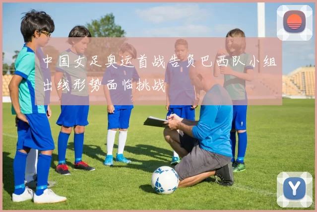 中国女足奥运首战告负巴西队小组出线形势面临挑战