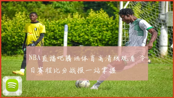 NBA直播吧腾讯体育高清线观看 今日赛程比分战报一站掌握