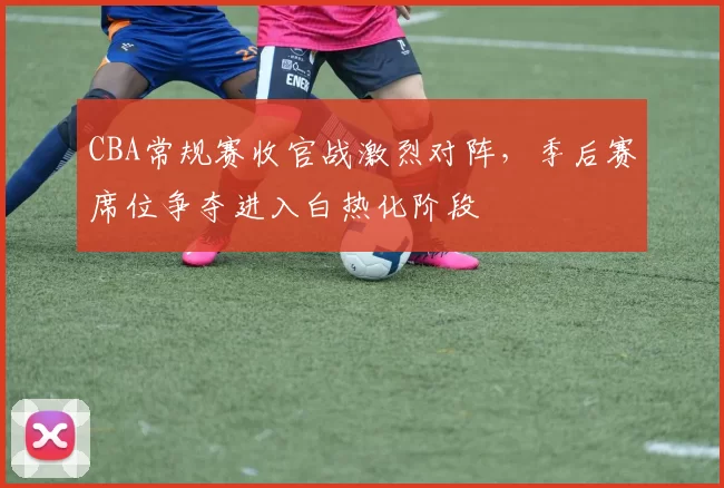 CBA常规赛收官战激烈对阵，季后赛席位争夺进入白热化阶段