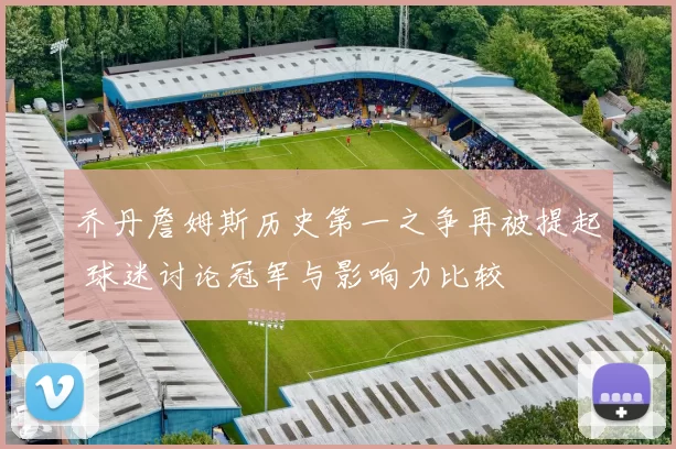 乔丹詹姆斯历史第一之争再被提起 球迷讨论冠军与影响力比较