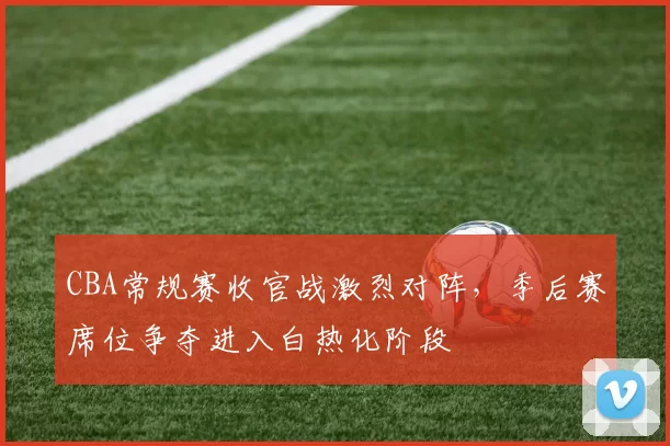 CBA常规赛收官战激烈对阵，季后赛席位争夺进入白热化阶段