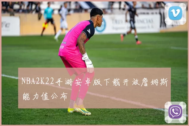 NBA2K22手游安卓版下载开放詹姆斯能力值公布
