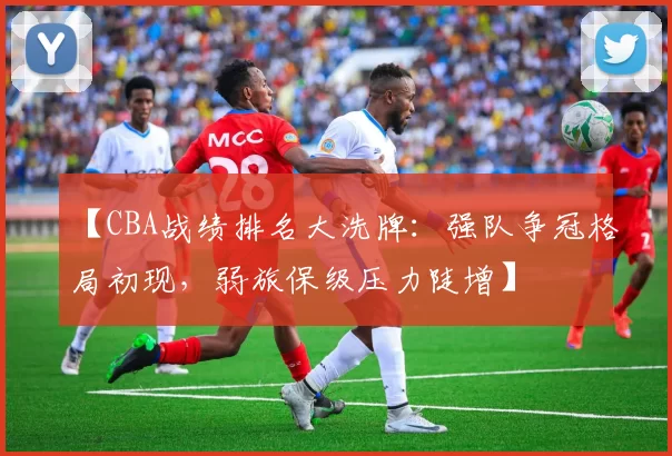 【CBA战绩排名大洗牌:强队争冠格局初现,弱旅保级压力陡增】