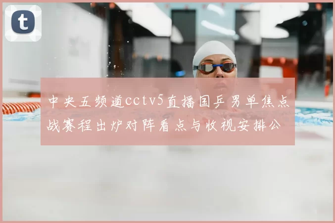 中央五频道cctv5直播国乒男单焦点战赛程出炉对阵看点与收视安排公布