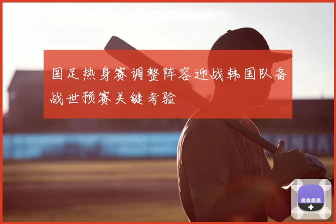 国足热身赛调整阵容迎战韩国队备战世预赛关键考验