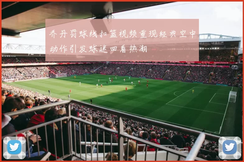 乔丹罚球线扣篮视频重现经典空中动作引发球迷回看热潮