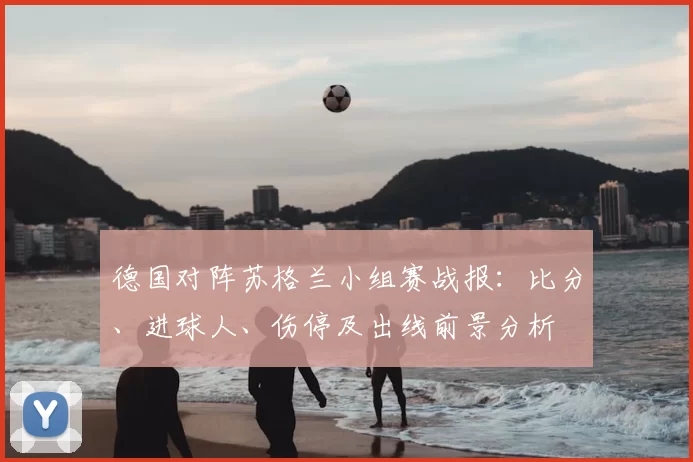 德国对阵苏格兰小组赛战报：比分、进球人、伤停及出线前景分析