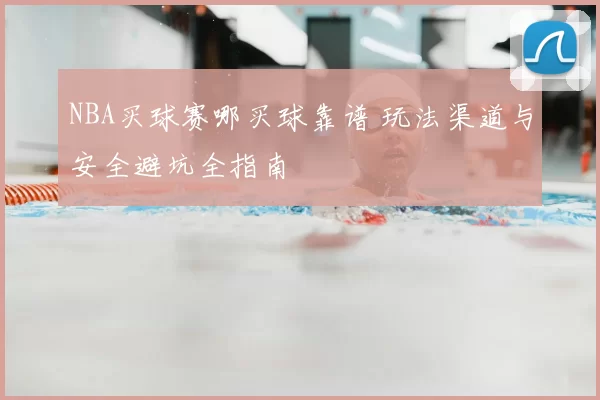 NBA买球赛哪买球靠谱 玩法渠道与安全避坑全指南
