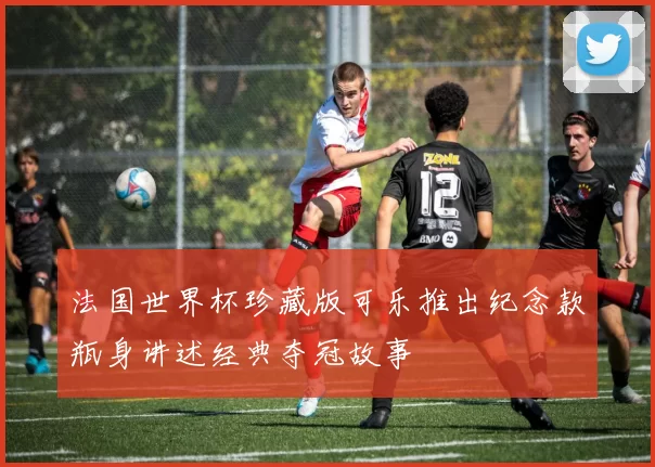 法国世界杯珍藏版可乐推出纪念款瓶身讲述经典夺冠故事