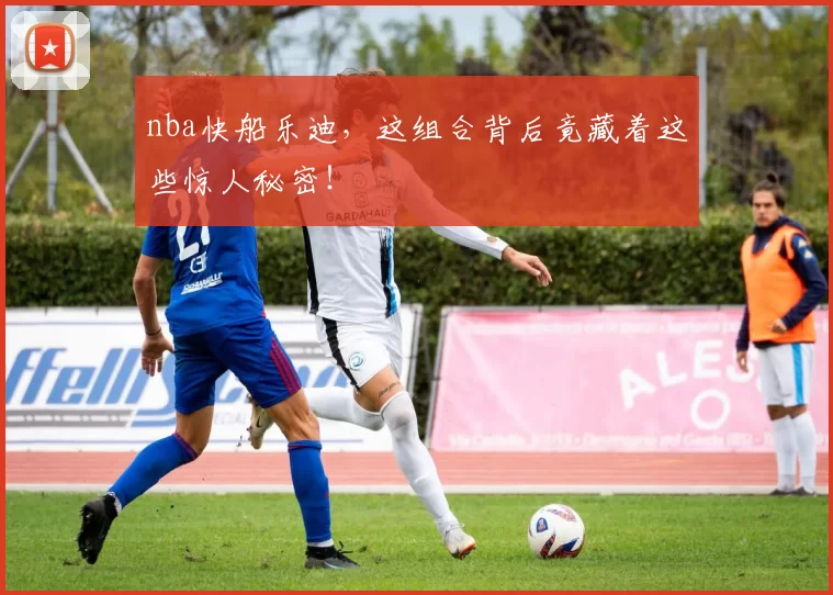 nba快船乐迪,这组合背后竟藏着这些惊人秘密!