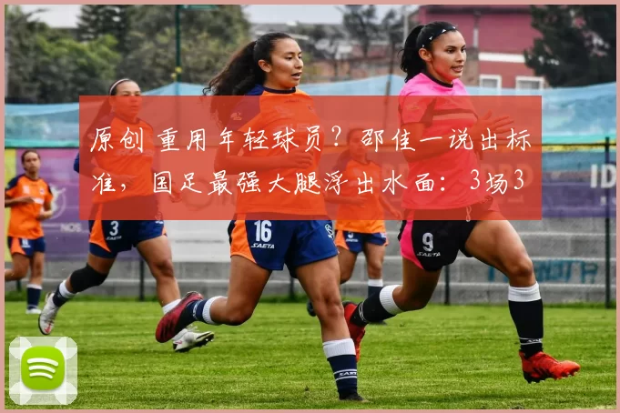 原创 重用年轻球员？邵佳一说出标准，国足最强大腿浮出水面：3场3球