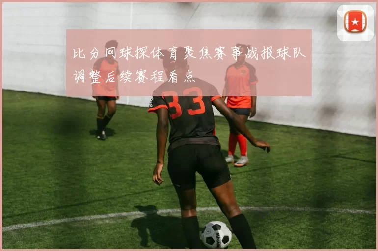 比分网球探体育聚焦赛事战报球队调整后续赛程看点