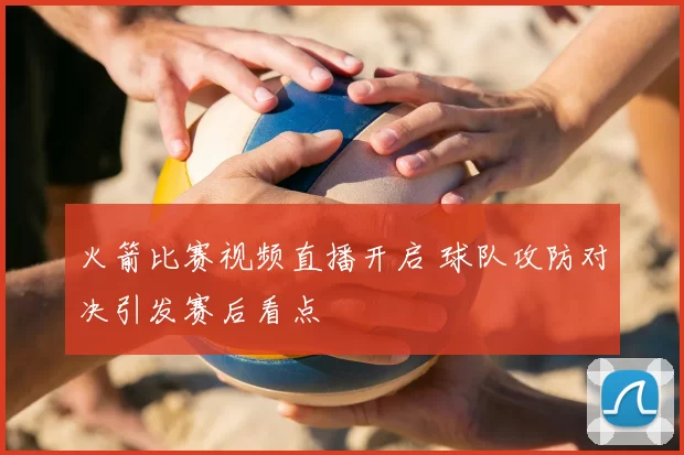 火箭比赛视频直播开启 球队攻防对决引发赛后看点