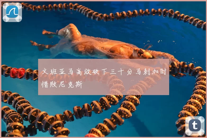 文班亚马高效砍下三十分马刺加时惜败尼克斯