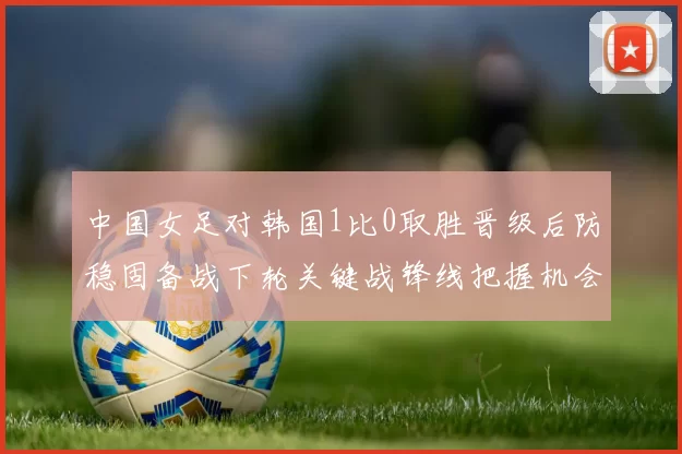 中国女足对韩国1比0取胜晋级后防稳固备战下轮关键战锋线把握机会改善
