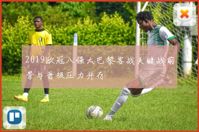 2019欧冠八强大巴黎客战关键战前景与晋级压力并存