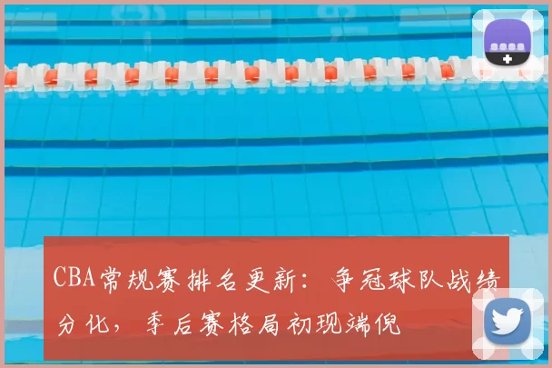 CBA常规赛排名更新:争冠球队战绩分化,季后赛格局初现端倪
