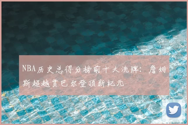 NBA历史总得分榜前十大洗牌:詹姆斯超越贾巴尔登顶新纪元
