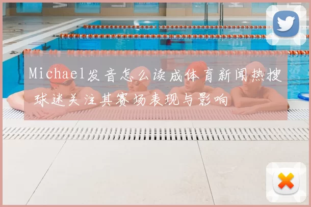 Michael发音怎么读成体育新闻热搜 球迷关注其赛场表现与影响