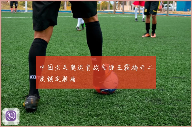 中国女足奥运首战告捷王霜梅开二度锁定胜局