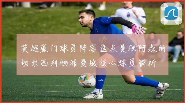 英超豪门球员阵容盘点曼联阿森纳切尔西利物浦曼城核心球员解析