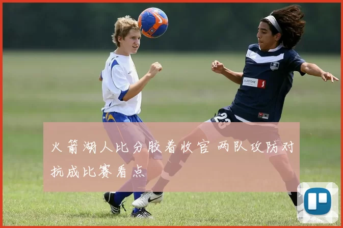 火箭湖人比分胶着收官 两队攻防对抗成比赛看点
