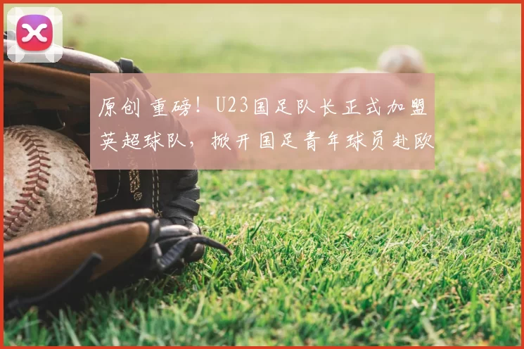 原创 重磅!U23国足队长正式加盟英超球队,掀开国足青年球员赴欧新篇章