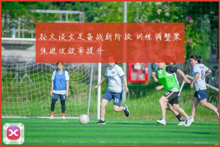孙文谈女足备战新阶段 训练调整聚焦进攻效率提升