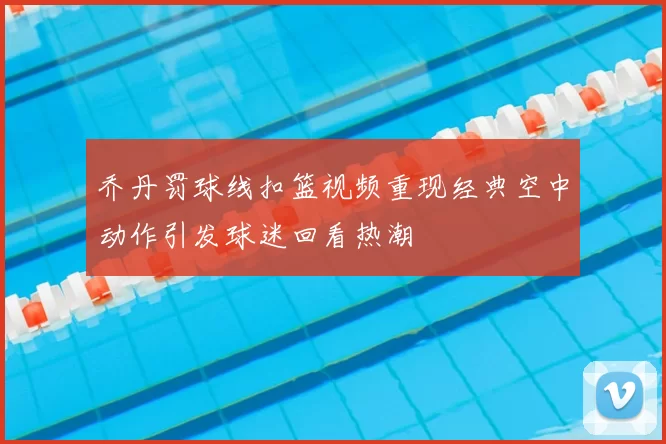 乔丹罚球线扣篮视频重现经典空中动作引发球迷回看热潮