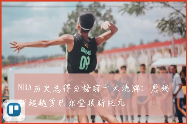 NBA历史总得分榜前十大洗牌:詹姆斯超越贾巴尔登顶新纪元