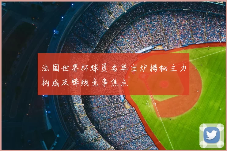 法国世界杯球员名单出炉揭秘主力构成及锋线竞争焦点