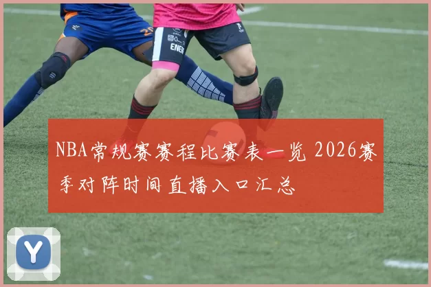 NBA常规赛赛程比赛表一览 2026赛季对阵时间直播入口汇总