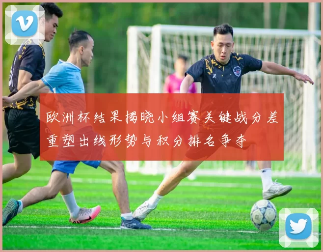 欧洲杯结果揭晓小组赛关键战分差重塑出线形势与积分排名争夺