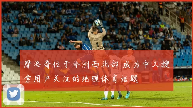 摩洛哥位于非洲西北部 成为中文搜索用户关注的地理体育话题