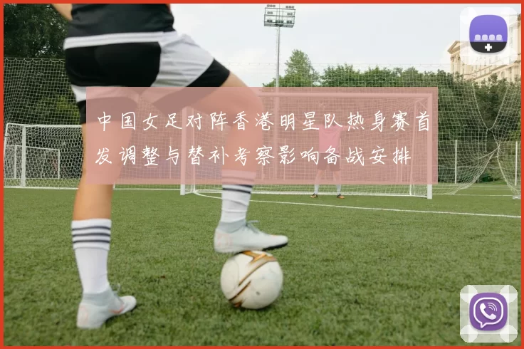 中国女足对阵香港明星队热身赛首发调整与替补考察影响备战安排