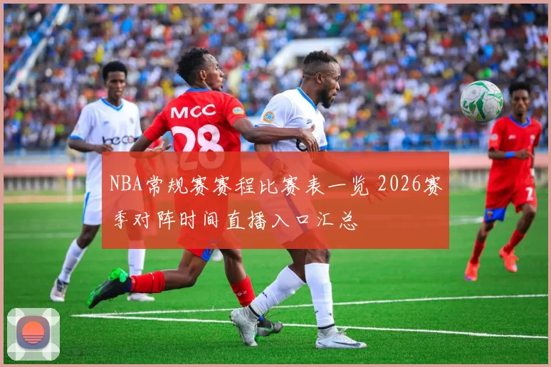 NBA常规赛赛程比赛表一览 2026赛季对阵时间直播入口汇总