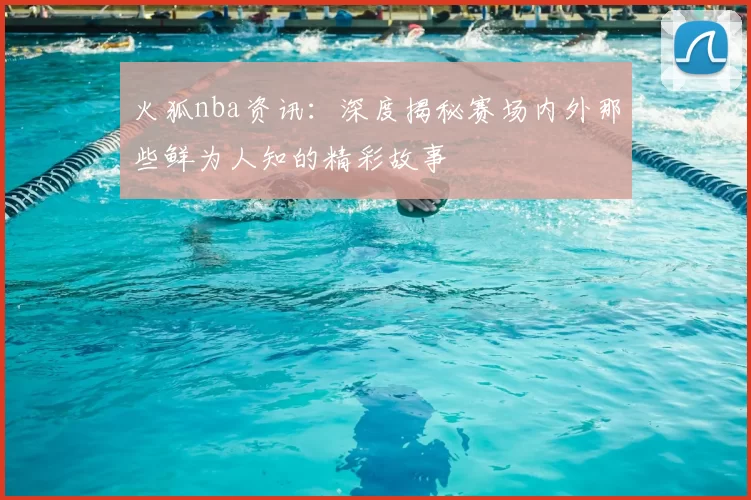 火狐nba资讯:深度揭秘赛场内外那些鲜为人知的精彩故事